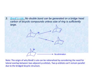 3. Bredt`s rule: No double bond can be generated on a bridge head
carbon of bicyclic compounds unless size of ring is sufficiently
large.
Br
Br
No elimination
Note: The origin of why Bredt’s rule can be rationalized by considering the need for
lateral overlap between two adjacent p-orbitals. Two p-orbitals can’t remain parallel
due to the bridged bicyclic structure.
 
