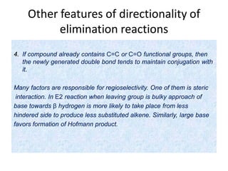 Other features of directionality of
elimination reactions
4. If compound already contains C=C or C=O functional groups, then
the newly generated double bond tends to maintain conjugation with
it.
Many factors are responsible for regioselectivity. One of them is steric
interaction. In E2 reaction when leaving group is bulky approach of
base towards β hydrogen is more likely to take place from less
hindered side to produce less substituted alkene. Similarly, large base
favors formation of Hofmann product.
 
