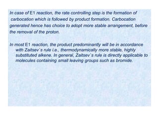 In case of E1 reaction, the rate controlling step is the formation of
carbocation which is followed by product formation. Carbocation
generated hence has choice to adopt more stable arrangement, before
the removal of the proton.
In most E1 reaction, the product predominantly will be in accordance
with Zaitsev`s rule i.e., thermodynamically more stable, highly
substituted alkene. In general, Zaitsev`s rule is directly applicable to
molecules containing small leaving groups such as bromide.
 