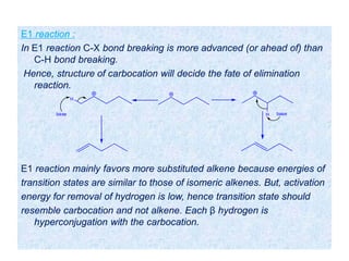 E1 reaction :
In E1 reaction C-X bond breaking is more advanced (or ahead of) than
C-H bond breaking.
Hence, structure of carbocation will decide the fate of elimination
reaction.
E1 reaction mainly favors more substituted alkene because energies of
transition states are similar to those of isomeric alkenes. But, activation
energy for removal of hydrogen is low, hence transition state should
resemble carbocation and not alkene. Each β hydrogen is
hyperconjugation with the carbocation.
H base
H
base
 