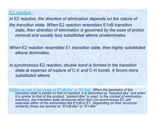 E2 reaction :
In E2 reaction, the direction of elimination depends on the nature of
the transition state. When E2 reaction resembles E1cB transition
state, then direction of elimination is governed by the ease of proton
removal and usually less substituted alkene predominates.
When E2 reaction resembles E1 transition state, then highly substituted
alkene dominates.
In synchronous E2 reaction, double bond is formed in the transition
state at expense of rupture of C-X and C-H bonds. It favors more
substituted alkene.
Additional note of the usage of ‘E1cB-like” or “E1-like”: When the geometry of the
transition state is similar to that of reactant, it is described as “reactant-like” and when
it is similar to that of the product, “product-like” is used. In the context of elimination
reactions, any transition state structures other than the synchronous E2, will
resemble either of the extremities like E1cB or E1. Depending on their structural
similarity, these are termed as “E1cB-like” or “E1-like”
 