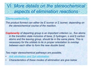 VI. More details on the stereochemical
aspects of elimination reactions
Stereoselectivity:
The product formed can either be E isomer or Z isomer, depending on
the stereochemical course of the reaction.
Coplanarity of departing group is an important criterion i.e., five atoms
in the transition state inclusive of base, β hydrogen, α and β carbon
atoms and the leaving group, should lie in the same plane. This is
necessary for the orbitals to lie in proper orientation to overlap
between each other to form the new double bond.
Two major stereochemical pathways are possible,
• Anti elimination and Syn elimination
• Characteristics of these modes of elimination are give below
 