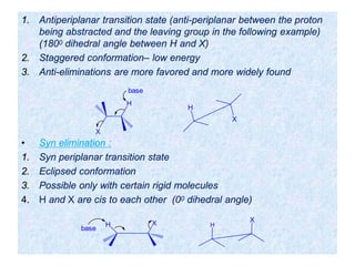 1. Antiperiplanar transition state (anti-periplanar between the proton
being abstracted and the leaving group in the following example)
(1800 dihedral angle between H and X)
2. Staggered conformation– low energy
3. Anti-eliminations are more favored and more widely found
• Syn elimination :
1. Syn periplanar transition state
2. Eclipsed conformation
3. Possible only with certain rigid molecules
4. H and X are cis to each other (00 dihedral angle)
X
H
H
X
base
H X
base
H
X
 