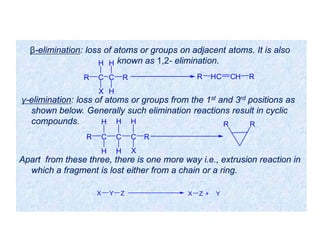 γ-elimination: loss of atoms or groups from the 1st and 3rd positions as
shown below. Generally such elimination reactions result in cyclic
compounds.
Apart from these three, there is one more way i.e., extrusion reaction in
which a fragment is lost either from a chain or a ring.
β-elimination: loss of atoms or groups on adjacent atoms. It is also
known as 1,2- elimination.
C C
H
R
HH
X
R HC CH RR
C
H
R
H
C
H
C
H H
X
R
RR
X Y Z X Z + Y
 