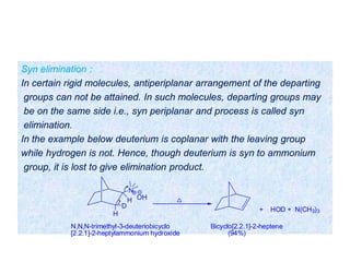 Syn elimination :
In certain rigid molecules, antiperiplanar arrangement of the departing
groups can not be attained. In such molecules, departing groups may
be on the same side i.e., syn periplanar and process is called syn
elimination.
In the example below deuterium is coplanar with the leaving group
while hydrogen is not. Hence, though deuterium is syn to ammonium
group, it is lost to give elimination product.
N
H
H
D
+ HOD + N(CH3)3
N,N,N-trimethyl-3-deuteriobicyclo Bicyclo[2.2.1]-2-heptene
[2.2.1]-2-heptylammonium hydroxide (94%)
OH
 