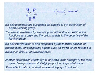 Ion pair promoters are suggested as capable of syn elimination of
anionic leaving group.
This can be explained by proposing transition state in which anion
functions as a base and the cation assists in the departure of the
leaving group.
H X
O----M
R
+ ROH + M
Ion pair interpretation is also supported by the fact that addition of
specific metal ion complexing agents such as crown ethers resulted in
diminished amount of syn elimination.
Another factor which affects syn to anti ratio is the strength of the base
used. Strong bases exhibit high proportion of syn elimination.
Steric effect is also important in determining syn to anti ratio.
 