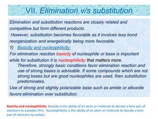 VII. Elimination v/s substitution
Elimination and substitution reactions are closely related and
competitive but form different products.
However, substitution becomes favorable as it involves less bond
reorganization and energetically being more favorable.
1) Basicity and nucleophilicity:
For elimination reaction basicity of nucleophile or base is important
while for substitution it is nucleophilicity that matters more.
Therefore, strongly basic conditions favor elimination reaction and
use of strong bases is advisable. If some compounds which are not
strong bases but are good nucleophiles are used, then substitution
predominates.
Use of strong and slightly polarizable base such as amide or alkoxide
favors elimination over substitution.
Basicity and nucleophilicity: Basicity is the ability of an atom or molecule to donate a lone pair of
electrons to a proton (H+). Nucleophilicity is the ability of an atom or molecule to donate a lone
pair of electrons to carbon.
 