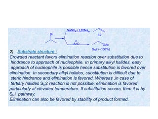 2) Substrate structure :
Crowded reactant favors elimination reaction over substitution due to
hindrance to approach of nucleophile. In primary alkyl halides, easy
approach of nucleophile is possible hence substitution is favored over
elimination. In secondary alkyl halides, substitution is difficult due to
steric hindrance and elimination is favored. Whereas ,in case of
tertiary halides SN2 reaction is not possible, elimination is favored
particularly at elevated temperature. If substitution occurs, then it is by
SN1 pathway.
Elimination can also be favored by stability of product formed.
Br
NaNH2 / EtONa
AcO
E2
OAc
SN2 (~100%)
 