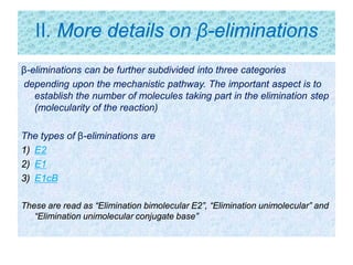 II. More details on β-eliminations
β-eliminations can be further subdivided into three categories
depending upon the mechanistic pathway. The important aspect is to
establish the number of molecules taking part in the elimination step
(molecularity of the reaction)
The types of β-eliminations are
1) E2
2) E1
3) E1cB
These are read as “Elimination bimolecular E2”, “Elimination unimolecular” and
“Elimination unimolecular conjugate base”
 
