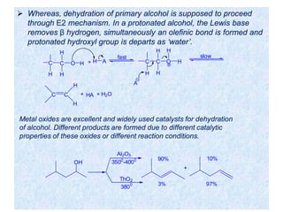  Whereas, dehydration of primary alcohol is supposed to proceed
through E2 mechanism. In a protonated alcohol, the Lewis base
removes β hydrogen, simultaneously an olefinic bond is formed and
protonated hydroxyl group is departs as ‘water’.
C C
H
H
O
H
H + H A
fast
C C
H
H
O
H
H
H
A
slow
C C
H
H
+ HA + H2O
OH
ThO2
3800
+
3% 97%
90% 10%
Al2O3
3500
-4000
Metal oxides are excellent and widely used catalysts for dehydration
of alcohol. Different products are formed due to different catalytic
properties of these oxides or different reaction conditions.
 
