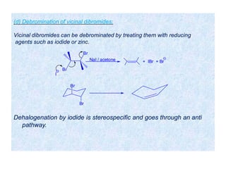 Dehalogenation by iodide is stereospecific and goes through an anti
pathway.
Br
Br
I
NaI / acetone + IBr + Br
Br
Br
(d) Debromination of vicinal dibromides:
Vicinal dibromides can be debrominated by treating them with reducing
agents such as iodide or zinc.
 