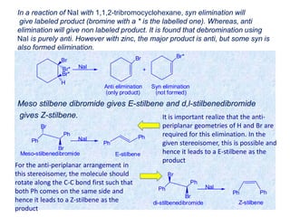 In a reaction of NaI with 1,1,2-tribromocyclohexane, syn elimination will
give labeled product (bromine with a * is the labelled one). Whereas, anti
elimination will give non labeled product. It is found that debromination using
NaI is purely anti. However with zinc, the major product is anti, but some syn is
also formed elimination.
Meso stilbene dibromide gives E-stilbene and d,l-stilbenedibromide
gives Z-stilbene.
Br*
H
Br
Br*
NaI
Br Br*
Anti elimination Syn elimination
(only product) (not formed)
+
Ph
Ph
Br
Br
NaI
Meso-stilbenedibromide
Ph
Ph
E-stilbene
Ph
Ph
Br
Br
NaI
di-stilbenedibromide
Ph
Z-stilbene
Ph
It is important realize that the anti-
periplanar geometries of H and Br are
required for this elimination. In the
given stereoisomer, this is possible and
hence it leads to a E-stilbene as the
product
For the anti-periplanar arrangement in
this stereoisomer, the molecule should
rotate along the C-C bond first such that
both Ph comes on the same side and
hence it leads to a Z-stilbene as the
product
 