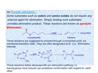 (e) Pyrolytic elimination :
Some substrates such as esters and amine oxides do not require any
external agent for elimination. Simply heating such substrates
provides elimination product. These reactions are known as pyrolytic
Elimination.
O
O
~ 5000
+ CH3COOH
n-butylacetate 1-Butene
Et H H
H
H
O
CO
CH3
Et H
H H
O
H
O C
CH3
~ 5000
H
HEt
H
CH3COOH+
These reactions are suggested to proceed through a concerted,cyclic, six
membered transition state. They are often designated as Ei (i.e., Elimination
internal)
These reactions follow stereospecific syn elimination pathway i.e.
leaving group must assume syn periplanar conformation with respect to each
other
 