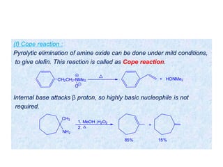 (f) Cope reaction :
Pyrolytic elimination of amine oxide can be done under mild conditions,
to give olefin. This reaction is called as Cope reaction.
Internal base attacks β proton, so highly basic nucleophile is not
required.
CH2CH2-NMe2
O
+ HONMe2
CH3
NH2
1. MeOH ,H2O2
2.
+
85% 15%
 