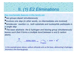 II. (1) E2 Eliminations
Key mechanistic features in this family are
•two groups depart simultaneously
•Involves one step (in other words, no intermediates are involved)
•bimolecular reaction i.e., both substrate and nucleophile participate in
a single step
•The base abstracts the β hydrogen and leaving group simultaneously
leaves such that it forms a multiple bond between α and β carbon
atoms.
Br
EtONa / EtOH + EtOH + Br
Propene
In the example given above, sodium ethoxide acts as the base, abstracting b-hydrogen.
Bromine is the leaving group.
 