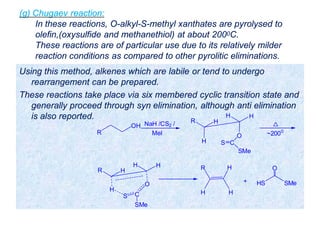(g) Chugaev reaction:
In these reactions, O-alkyl-S-methyl xanthates are pyrolysed to
olefin,(oxysulfide and methanethiol) at about 2000C.
These reactions are of particular use due to its relatively milder
reaction conditions as compared to other pyrolitic eliminations.
Using this method, alkenes which are labile or tend to undergo
rearrangement can be prepared.
These reactions take place via six membered cyclic transition state and
generally proceed through syn elimination, although anti elimination
is also reported.
R
OH NaH /CS2 /
MeI
H
O
H
R
H
H
C
SMe
S
~2000
H
O
H
R
H
H
C
SMe
S
H
HR
H
+ HS SMe
O
 