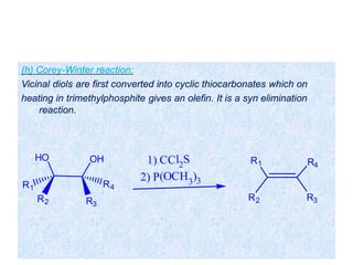 (h) Corey-Winter reaction:
Vicinal diols are first converted into cyclic thiocarbonates which on
heating in trimethylphosphite gives an olefin. It is a syn elimination
reaction.
OHHO
R3
R2
R4R1
1) CCl2
S
2) P(OCH3
)3
R4R1
R2 R3
 