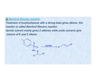 (j) Bamford-Stevens reaction:
Treatment of tosylhydrazone with a strong base gives alkene, this
reaction is called Bamford-Stevens reaction.
Aprotic solvent mainly gives Z-alkenes while protic solvents give
mixture of E and Z alkene.
S
O
O
HN N
R1
R2
NaOMe
R1
R2
 