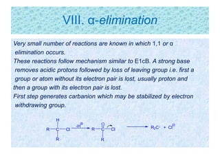 VIII. α-elimination
Very small number of reactions are known in which 1,1 or α
elimination occurs.
These reactions follow mechanism similar to E1cB. A strong base
removes acidic protons followed by loss of leaving group i.e. first a
group or atom without its electron pair is lost, usually proton and
then a group with its electron pair is lost.
First step generates carbanion which may be stabilized by electron
withdrawing group.
C
H
R Cl
R
R2C + Cl-H
CR Cl
R
 