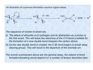 The sequence of events involved are,
(i) The attack of ethoxide on β hydrogen and its abstraction as a proton is
the first event. This will leave two electrons of the C-H bond available for
the formation of a new double bond between the carbon atoms.
(ii) As the new double bond is created, the C-Br bond begins to break away
(leaving group). This will result in the departure of the bromide ion.
The events summarized above are the general steps, the extend of bond
formation/breaking would depend on a number of factors described later.
Br
H
H
H
H3C H
Br
H
H
H
H3C H OEt
EtO
C
H3C
C
H
+ EtOH + Br
H
H
An illustration of a common elimination reaction is given below,
 