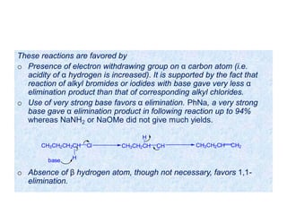 These reactions are favored by
o Presence of electron withdrawing group on α carbon atom (i.e.
acidity of α hydrogen is increased). It is supported by the fact that
reaction of alkyl bromides or iodides with base gave very less α
elimination product than that of corresponding alkyl chlorides.
o Use of very strong base favors α elimination. PhNa, a very strong
base gave α elimination product in following reaction up to 94%
whereas NaNH2 or NaOMe did not give much yields.
o Absence of β hydrogen atom, though not necessary, favors 1,1-
elimination.
CH3CH2CH2CH Cl
base H
CH3CH2CH CH
H
CH3CH2CH CH2
 