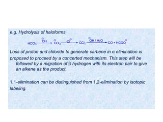 e.g. Hydrolysis of haloforms
Loss of proton and chloride to generate carbene in α elimination is
proposed to proceed by a concerted mechanism. This step will be
followed by a migration of β hydrogen with its electron pair to give
an alkene as the product.
1,1-elimination can be distinguished from 1,2-elimination by isotopic
labeling.
HCCl3
OH
CCl3 CCl2
OH / H2O
CO + HCOO-Cl
 