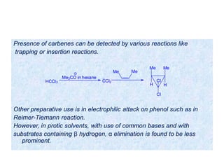 Presence of carbenes can be detected by various reactions like
trapping or insertion reactions.
Other preparative use is in electrophilic attack on phenol such as in
Reimer-Tiemann reaction.
However, in protic solvents, with use of common bases and with
substrates containing β hydrogen, α elimination is found to be less
prominent.
HCCl3
Me3CO in hexane
CCl2
Me Me
Me
H
Me
H
Cl
Cl
 