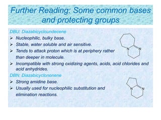 Further Reading: Some common bases
and protecting groups
DBU: Diazabicycloundecene
 Nucleophilic, bulky base.
 Stable, water soluble and air sensitive.
 Tends to attack proton which is at periphery rather
than deeper in molecule.
 Incompatible with strong oxidizing agents, acids, acid chlorides and
acid anhydrides.
DBN: Diazabicyclononene
 Strong amidine base.
 Usually used for nucleophilic substitution and
elimination reactions.
N N
NN
 