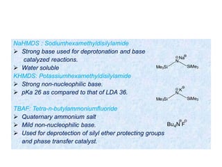 NaHMDS : Sodiumhexamethyldisilylamide
 Strong base used for deprotonation and base
catalyzed reactions.
 Water soluble
KHMDS: Potassiumhexamethyldisilylamide
 Strong non-nucleophilic base.
 pKa 26 as compared to that of LDA 36.
TBAF: Tetra-n-butylammoniumfluoride
 Quaternary ammonium salt
 Mild non-nucleophilic base.
 Used for deprotection of silyl ether protecting groups
and phase transfer catalyst.
N
SiMe3Me3Si
Na
N
SiMe3Me3Si
K
Bu4N F
 