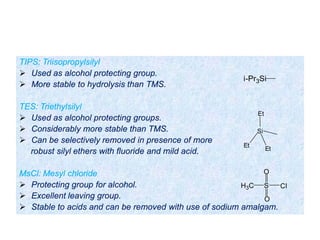 TIPS: Triisopropylsilyl
 Used as alcohol protecting group.
 More stable to hydrolysis than TMS.
TES: Triethylsilyl
 Used as alcohol protecting groups.
 Considerably more stable than TMS.
 Can be selectively removed in presence of more
robust silyl ethers with fluoride and mild acid.
MsCl: Mesyl chloride
 Protecting group for alcohol.
 Excellent leaving group.
 Stable to acids and can be removed with use of sodium amalgam.
Si
Et
Et
Et
i-Pr3Si
S
O
O
ClH3C
 