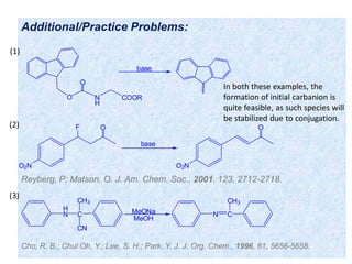 Additional/Practice Problems:
Reyberg, P; Matson, O. J. Am. Chem. Soc., 2001, 123, 2712-2718.
O N
H
COOR
O
base
O2N
F O
O2N
O
base
In both these examples, the
formation of initial carbanion is
quite feasible, as such species will
be stabilized due to conjugation.
H
N C
CN
CH3
N C
CH3
MeONa
MeOH
Cho, R. B.; Chul Oh, Y.; Lee, S. H.; Park, Y. J. J. Org. Chem., 1996, 61, 5656-5658.
(1)
(2)
(3)
 