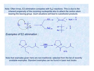 Examples of E2 elimination :
C
C
H
X
Nu
SN2
E2 C C + NuH + X
C
C
H
Nu
+ X
OO
I
DBN
800
OO
91%
Note: Often times, E2 elimination competes with SN2 reactions. This is due to the
inherent propensity of the incoming nucleophile also to attack the carbon atom
bearing the leaving group. Such situations will lead to substitution products.
Note that examples given here are non-traditional, selected from the list of recently
available examples. Standard examples can be found in basic text books
 