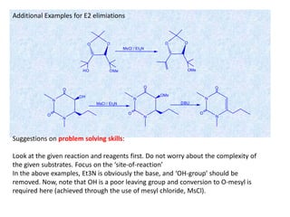 O O
HO OMe
MsCl / Et3N
O O
OMe
N
N
O
OH
MsCl / Et3N
N
N
O
OMs
DBU
N
N
O
OO
O
Additional Examples for E2 elimiations
Suggestions on problem solving skills:
Look at the given reaction and reagents first. Do not worry about the complexity of
the given substrates. Focus on the ‘site-of-reaction’
In the above examples, Et3N is obviously the base, and ‘OH-group’ should be
removed. Now, note that OH is a poor leaving group and conversion to O-mesyl is
required here (achieved through the use of mesyl chloride, MsCl).
 