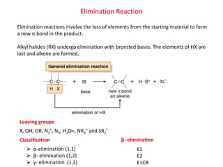 Elimination Reaction
Elimination reactions involve the loss of elements from the starting material to form
a new π bond in the product.
Alkyl halides (RX) undergo elimination with bronsted bases. The elements of HX are
lost and alkene are formed.
X, OH, OR, N2
+, N3, H2O+, NR3
+ and SR2
+
Leaving groups
Classification
 α-elimination (1,1)
 β- elimination (1,2)
 γ- elimination (1,3)
β- elimination
E1
E2
E1CB
 