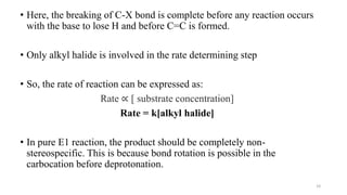 • Here, the breaking of C-X bond is complete before any reaction occurs
with the base to lose H and before C=C is formed.
• Only alkyl halide is involved in the rate determining step
• So, the rate of reaction can be expressed as:
Rate ∝ [ substrate concentration]
Rate = k[alkyl halide]
• In pure E1 reaction, the product should be completely non-
stereospecific. This is because bond rotation is possible in the
carbocation before deprotonation.
10
 