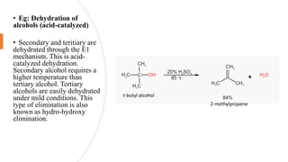 • Eg: Dehydration of
alcohols (acid-catalyzed)
• Secondary and teritiary are
dehydrated through the E1
mechanism. This is acid-
catalyzed dehydration.
Secondary alcohol requires a
higher temperature than
tertiary alcohol. Tertiary
alcohols are easily dehydrated
under mild conditions. This
type of elimination is also
known as hydro-hydroxy
elimination.
t-butyl alcohol
2-methylpropene
 