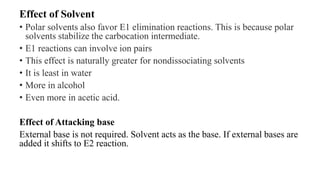 Effect of Solvent
• Polar solvents also favor E1 elimination reactions. This is because polar
solvents stabilize the carbocation intermediate.
• E1 reactions can involve ion pairs
• This effect is naturally greater for nondissociating solvents
• It is least in water
• More in alcohol
• Even more in acetic acid.
Effect of Attacking base
External base is not required. Solvent acts as the base. If external bases are
added it shifts to E2 reaction.
 