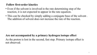 17
Follow first-order kinetics
• Even if the solvent is involved in the rate determining step of the
reaction, it is not expected to appear in the rate equation.
• This can be checked by simply adding a conjugate base of the solvent .
The addition of solvent does not increase the rate of the reaction.
Are not accompanied by a primary hydrogen isotope effect
As the proton is lost in the second, fast step. Primary isotope effect is
not observed.
 