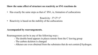 Show the same effect of structure on reactivity as SN1 reactions do
• Has exactly the same steps as that of SN1, ie, formation of carbocations
Reactivity : 30>20>10
• Reactivity is based on the stability of the carbocations
Accompanied by rearrangements.
Rearrangement can be in any of the following ways :
- The double bond appears in places remote from the C leaving group
- The carbon skeleton is changed
- Alkenes are even obtained from the substrates that do not contain β hydrogen.
 