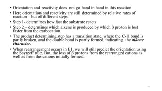 • Orientation and reactivity does not go hand in hand in this reaction
• Here orientation and reactivity are still determined by relative rates of
reaction – but of different steps.
• Step 1- determines how fast the substrate reacts
• Step 2 – determines which alkene is produced by which β proton is lost
faster from the carbocation.
• The product determining step has a transition state, where the C-H bond is
partly broken, and the double bond is partly formed, indicating the alkene
character.
• When rearrangement occurs in E1, we will still predict the orientation using
the Saytzeff rule. But, the loss of β protons from the rearranged cations as
well as from the cations initially formed.
23
 