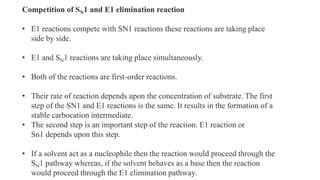 Competition of SN1 and E1 elimination reaction
• E1 reactions compete with SN1 reactions these reactions are taking place
side by side.
• E1 and SN1 reactions are taking place simultaneously.
• Both of the reactions are first-order reactions.
• Their rate of reaction depends upon the concentration of substrate. The first
step of the SN1 and E1 reactions is the same. It results in the formation of a
stable carbocation intermediate.
• The second step is an important step of the reaction. E1 reaction or
Sn1 depends upon this step.
• If a solvent act as a nucleophile then the reaction would proceed through the
SN1 pathway whereas, if the solvent behaves as a base then the reaction
would proceed through the E1 elimination pathway.
 