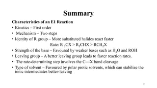 Characteristics of an E1 Reaction
• Kinetics – First order
• Mechanism – Two steps
• Identity of R group – More substituted halides react faster
Rate: R 3CX > R2CHX > RCH2X
• Strength of the base – Favoured by weaker bases such as H2O and ROH
• Leaving group – A better leaving group leads to faster reaction rates.
• The rate-determining step involves the C—X bond cleavage
• Type of solvent – Favoured by polar protic solvents, which can stabilize the
ionic intermediates better-leaving
27
Summary
 