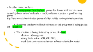 • In either cases, we have
a. Leaving group / nucleofuge : group that leaves with the electrons
A weakly basic anion/ molecule – readily releases a proton – good leaving
group
Eg: Very weakly basic halide group of alkyl halide in dehydrohalogenation
b. the group that leave without electrons or the group that is being pulled
off – usually H+
c. The reaction is brought about by means of a base.
electron rich reagents
strong basic anion : OH, OR, NH2
weak base : solvent can also act as base – alcohol or water
 