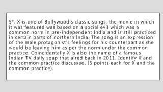 5*. X is one of Bollywood's classic songs, the movie in which
it was featured was based on a social evil which was a
common norm in pre-independent India and is still practiced
in certain parts of northern India. The song is an expression
of the male protagonist’s feelings for his counterpart as she
would be leaving him as per the norm under the common
practice. Coincidentally X is also the name of a famous
Indian TV daily soap that aired back in 2011. Identify X and
the common practice discussed. (5 points each for X and the
common practice).
 