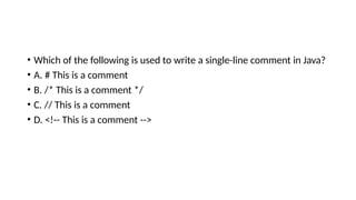 • Which of the following is used to write a single-line comment in Java?
• A. # This is a comment
• B. /* This is a comment */
• C. // This is a comment
• D. <!-- This is a comment -->
 