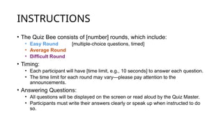 INSTRUCTIONS
• The Quiz Bee consists of [number] rounds, which include:
• Easy Round [multiple-choice questions, timed]
• Average Round
• Difficult Round
• Timing:
• Each participant will have [time limit, e.g., 10 seconds] to answer each question.
• The time limit for each round may vary—please pay attention to the
announcements.
• Answering Questions:
• All questions will be displayed on the screen or read aloud by the Quiz Master.
• Participants must write their answers clearly or speak up when instructed to do
so.
 