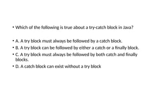 • Which of the following is true about a try-catch block in Java?
• A. A try block must always be followed by a catch block.
• B. A try block can be followed by either a catch or a finally block.
• C. A try block must always be followed by both catch and finally
blocks.
• D. A catch block can exist without a try block
 