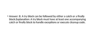 • Answer: B. A try block can be followed by either a catch or a finally
block.Explanation: A try block must have at least one accompanying
catch or finally block to handle exceptions or execute cleanup code.
 