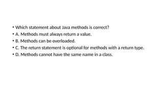 • Which statement about Java methods is correct?
• A. Methods must always return a value.
• B. Methods can be overloaded.
• C. The return statement is optional for methods with a return type.
• D. Methods cannot have the same name in a class.
 