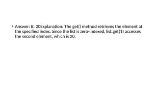 • Answer: B. 20Explanation: The get() method retrieves the element at
the specified index. Since the list is zero-indexed, list.get(1) accesses
the second element, which is 20.
 